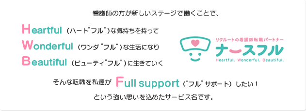 看護師の方が新しいステージで働くことで、Heartful（ハート“フル”）な気持ちを持ってWonderful（ワンダ“フル” ）な生活になりBeautiful（ビューティ“フル” ）に生きていく そんな転職を私達がFull support（“フル”サポート）したい！ という強い思いを込めたサービス名です。